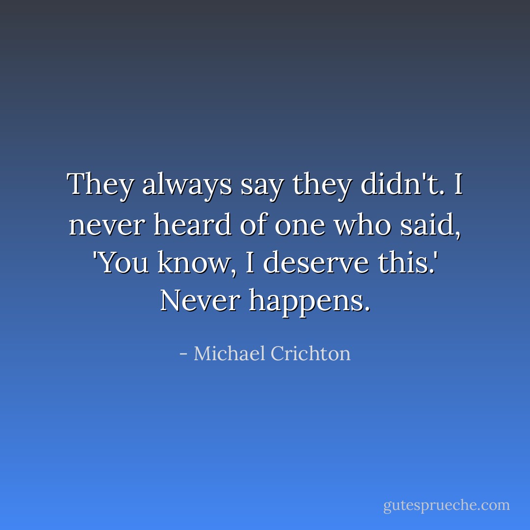 They always say they didn't. I never heard of one who said, 'You know, I deserve this.' Never happens. - Michael Crichton