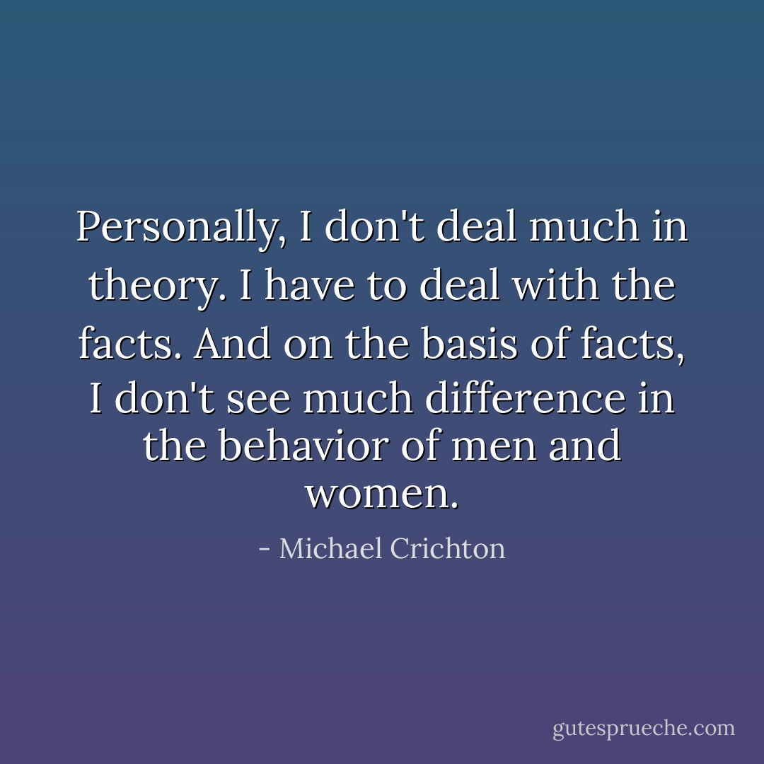 Personally, I don't deal much in theory. I have to deal with the facts. And on the basis of facts, I don't see much difference in the behavior of men and women. - Michael Crichton