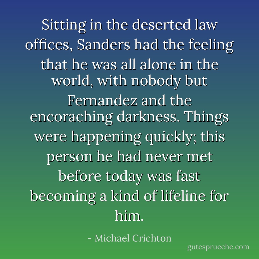Sitting in the deserted law offices, Sanders had the feeling that he was all alone in the world, with nobody but Fernandez and the encoraching darkness. Things were happening quickly; this person he had never met before today was fast becoming a kind of lifeline for him. - Michael Crichton