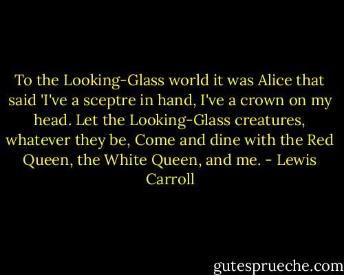 To the Looking-Glass world it was Alice that said 'I've a sceptre in hand, I've a crown on my head. Let the Looking-Glass creatures, whatever they be, Come and dine with the Red Queen, the White Queen, and me. - Lewis Carroll