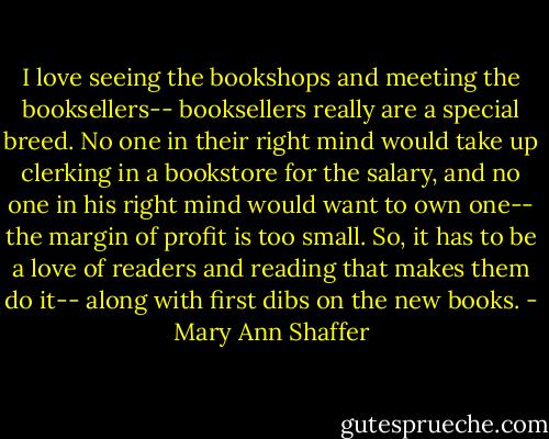 I love seeing the bookshops and meeting the booksellers-- booksellers really are a special breed. No one in their right mind would take up clerking in a bookstore for the salary, and no one in his right mind would want to own one-- the margin of profit is too small. So, it has to be a love of readers and reading that makes them do it-- along with first dibs on the new books. - Mary Ann Shaffer