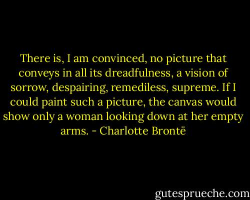 There is, I am convinced, no picture that conveys in all its dreadfulness, a vision of sorrow, despairing, remediless, supreme. If I could paint such a picture, the canvas would show only a woman looking down at her empty arms. - Charlotte Brontë
