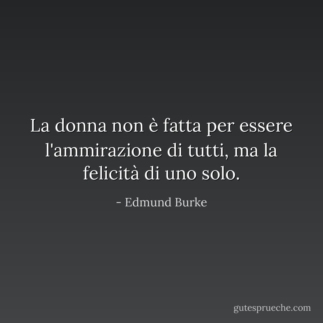 La donna non è fatta per essere l'ammirazione di tutti, ma la felicità di uno solo. - Edmund Burke