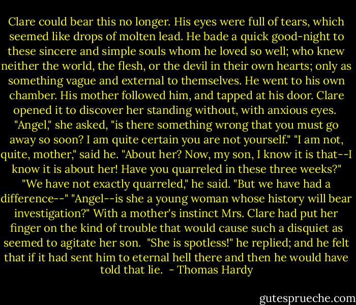 Clare could bear this no longer. His eyes were full of tears, which seemed like drops of molten lead. He bade a quick good-night to these sincere and simple souls whom he loved so well; who knew neither the world, the flesh, or the devil in their own hearts; only as something vague and external to themselves. He went to his own chamber.<br />His mother followed him, and tapped at his door. Clare opened it to discover her standing without, with anxious eyes. <br />"Angel," she asked, "is there something wrong that you must go away so soon? I am quite certain you are not yourself."<br />"I am not, quite, mother," said he.<br />"About her? Now, my son, I know it is that--I know it is about her! Have you quarreled in these three weeks?"<br />"We have not exactly quarreled," he said. "But we have had a difference--"<br />"Angel--is she a young woman whose history will bear investigation?"<br />With a mother's instinct Mrs. Clare had put her finger on the kind of trouble that would cause such a disquiet as seemed to agitate her son. <br />"She is spotless!" he replied; and he felt that if it had sent him to eternal hell there and then he would have told that lie.  - Thomas Hardy