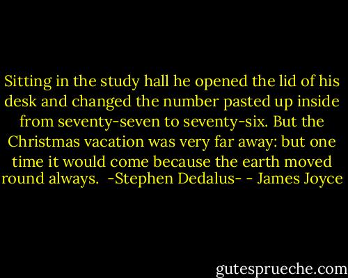 Sitting in the study hall he opened the lid of his desk and changed the number pasted up inside from seventy-seven to seventy-six. But the Christmas vacation was very far away: but one time it would come because the earth moved round always.<br /><br />-Stephen Dedalus- - James Joyce