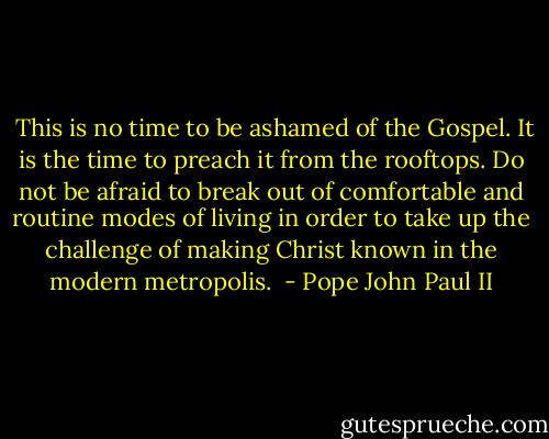  This is no time to be ashamed of the Gospel. It is the time to preach it from the rooftops. Do not be afraid to break out of comfortable and routine modes of living in order to take up the challenge of making Christ known in the modern metropolis.  - Pope John Paul II