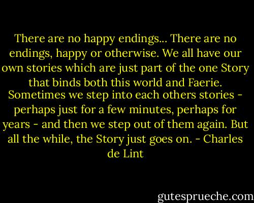 There are no happy endings... There are no endings, happy or otherwise. We all have our own stories which are just part of the one Story that binds both this world and Faerie. Sometimes we step into each others stories - perhaps just for a few minutes, perhaps for years - and then we step out of them again. But all the while, the Story just goes on. - Charles de Lint
