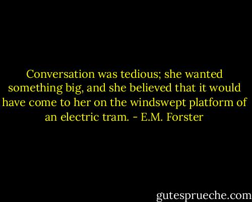 Conversation was tedious; she wanted something big, and she believed that it would have come to her on the windswept platform of an electric tram. - E.M. Forster