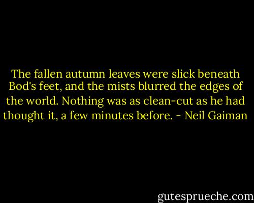 The fallen autumn leaves were slick beneath Bod's feet, and the mists blurred the edges of the world. Nothing was as clean-cut as he had thought it, a few minutes before. - Neil Gaiman