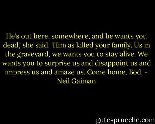 He's out here, somewhere, and he wants you dead,' she said. 'Him as killed your family. Us in the graveyard, we wants you to stay alive. We wants you to surprise us and disappoint us and impress us and amaze us. Come home, Bod. - Neil Gaiman