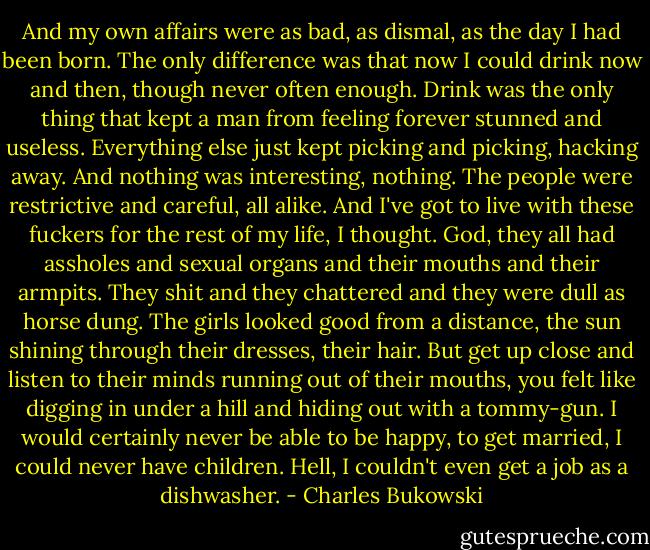 And my own affairs were as bad, as dismal, as the day I had been born. The only difference was that now I could drink now and then, though never often enough. Drink was the only thing that kept a man from feeling forever stunned and useless. Everything else just kept picking and picking, hacking away. And nothing was interesting, nothing. The people were restrictive and careful, all alike. And I've got to live with these fuckers for the rest of my life, I thought. God, they all had assholes and sexual organs and their mouths and their armpits. They shit and they chattered and they were dull as horse dung. The girls looked good from a distance, the sun shining through their dresses, their hair. But get up close and listen to their minds running out of their mouths, you felt like digging in under a hill and hiding out with a tommy-gun. I would certainly never be able to be happy, to get married, I could never have children. Hell, I couldn't even get a job as a dishwasher. - Charles Bukowski