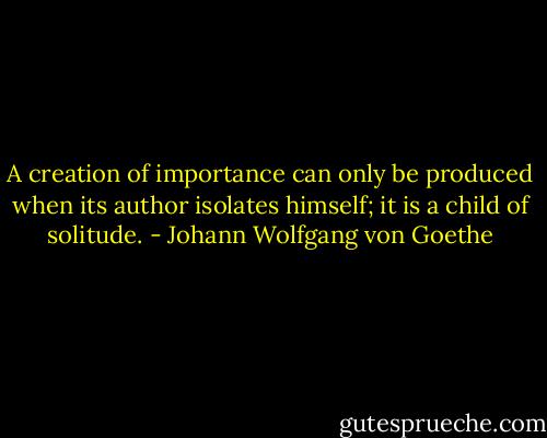A creation of importance can only be produced when its author isolates himself; it is a child of solitude. - Johann Wolfgang von Goethe