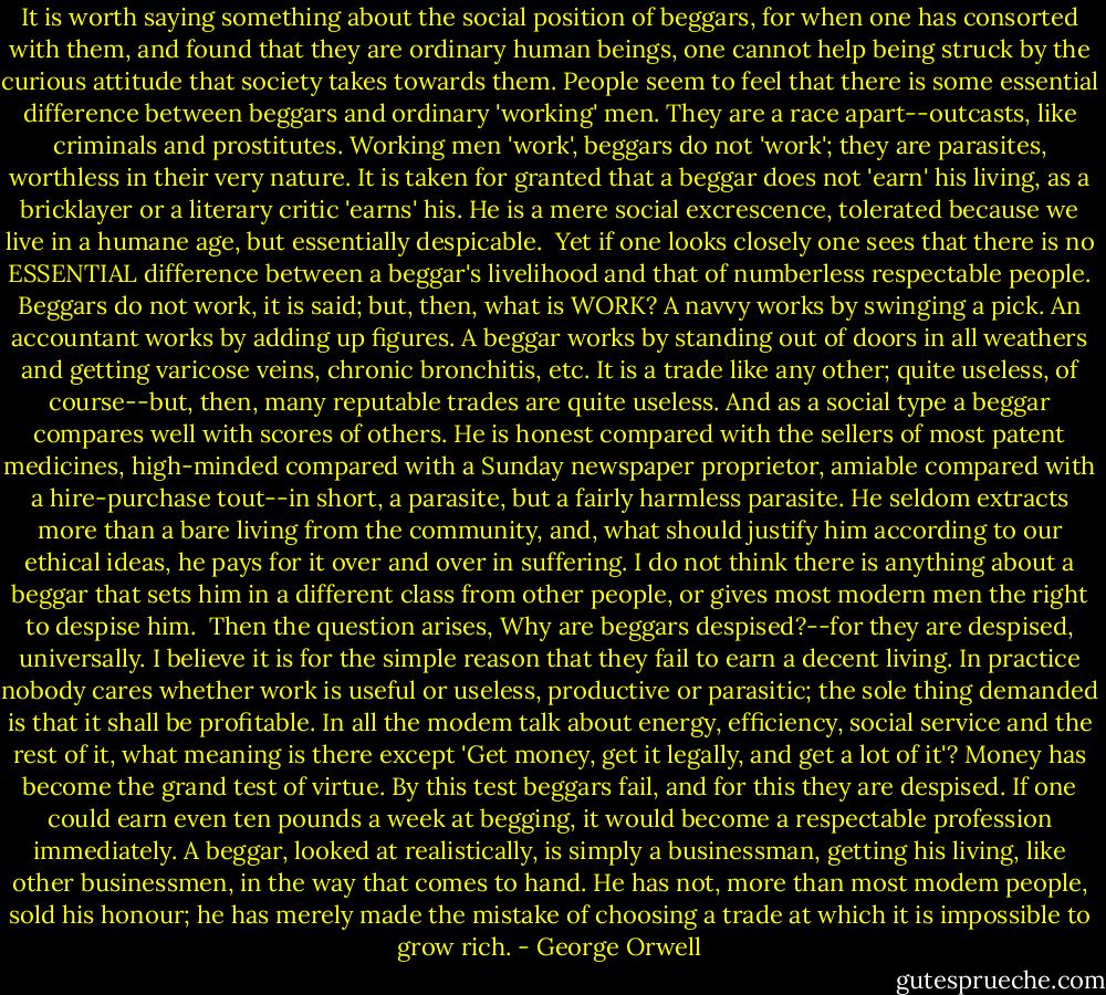 It is worth saying something about the social position of beggars, for when one has consorted with them, and found that they are ordinary human beings, one cannot help being struck by the curious attitude that society takes towards them. People seem to feel that there is some essential difference between beggars and ordinary 'working' men. They are a race apart--outcasts, like criminals and prostitutes. Working men 'work', beggars do not 'work'; they are parasites, worthless in their very nature. It is taken for granted that a beggar does not 'earn' his living, as a bricklayer or a literary critic 'earns' his. He is a mere social excrescence, tolerated because we live in a humane age, but essentially despicable.<br /><br />Yet if one looks closely one sees that there is no ESSENTIAL difference between a beggar's livelihood and that of numberless respectable people. Beggars do not work, it is said; but, then, what is WORK? A navvy works by swinging a pick. An accountant works by adding up figures. A beggar works by standing out of doors in all weathers and getting varicose veins, chronic bronchitis, etc. It is a trade like any other; quite useless, of course--but, then, many reputable trades are quite useless. And as a social type a beggar compares well with scores of others. He is honest compared with the sellers of most patent medicines, high-minded compared with a Sunday newspaper proprietor, amiable compared with a hire-purchase tout--in short, a parasite, but a fairly harmless parasite. He seldom extracts more than a bare living from the community, and, what should justify him according to our ethical ideas, he pays for it over and over in suffering. I do not think there is anything about a beggar that sets him in a different class from other people, or gives most modern men the right to despise him.<br /><br />Then the question arises, Why are beggars despised?--for they are despised, universally. I believe it is for the simple reason that they fail to earn a decent living. In practice nobody cares whether work is useful or useless, productive or parasitic; the sole thing demanded is that it shall be profitable. In all the modem talk about energy, efficiency, social service and the rest of it, what meaning is there except 'Get money, get it legally, and get a lot of it'? Money has become the grand test of virtue. By this test beggars fail, and for this they are despised. If one could earn even ten pounds a week at begging, it would become a respectable profession immediately. A beggar, looked at realistically, is simply a businessman, getting his living, like other businessmen, in the way that comes to hand. He has not, more than most modem people, sold his honour; he has merely made the mistake of choosing a trade at which it is impossible to grow rich. - George Orwell