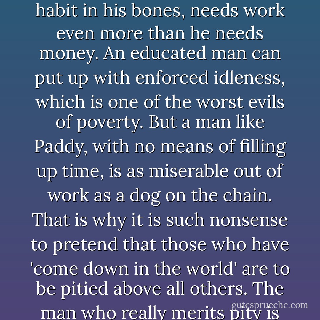 People are wrong when they think that an unemployed man only worries about losing his wages; on the contrary, an illiterate man, with the work habit in his bones, needs work even more than he needs money. An educated man can put up with enforced idleness, which is one of the worst evils of poverty. But a man like Paddy, with no means of filling up time, is as miserable out of work as a dog on the chain. That is why it is such nonsense to pretend that those who have 'come down in the world' are to be pitied above all others.<br />The man who really merits pity is the man who has been down from the start,<br />and faces poverty with a blank, resourceless mind. - George Orwell