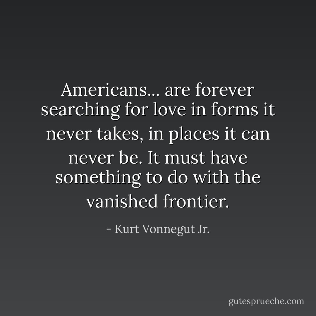 Americans... are forever searching for love in forms it never takes, in places it can never be. It must have something to do with the vanished frontier. - Kurt Vonnegut Jr.