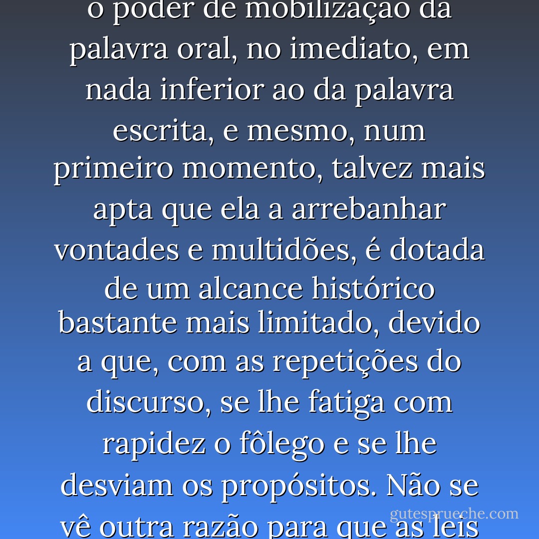 Tal como a experiência da comunicação tem abundantemente demonstrado, o poder de mobilização da palavra oral, no imediato, em nada inferior ao da palavra escrita, e mesmo, num primeiro momento, talvez mais apta que ela a arrebanhar vontades e multidões, é dotada de um alcance histórico bastante mais limitado, devido a que, com as repetições do discurso, se lhe fatiga com rapidez o fôlego e se lhe desviam os propósitos. Não se vê outra razão para que as leis que nos regem estejam todas escritas. - José Saramago