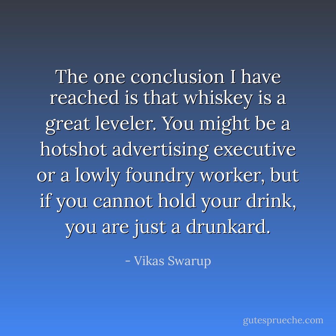 The one conclusion I have reached is that whiskey is a great leveler. You might be a hotshot advertising executive or a lowly foundry worker, but if you cannot hold your drink, you are just a drunkard. - Vikas Swarup