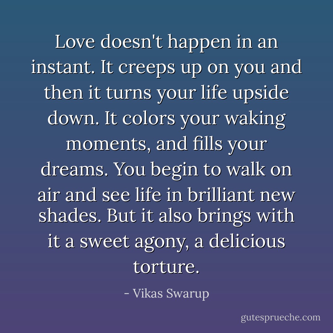 Love doesn't happen in an instant. It creeps up on you and then it turns your life upside down. It colors your waking moments, and fills your dreams. You begin to walk on air and see life in brilliant new shades. But it also brings with it a sweet agony, a delicious torture. - Vikas Swarup
