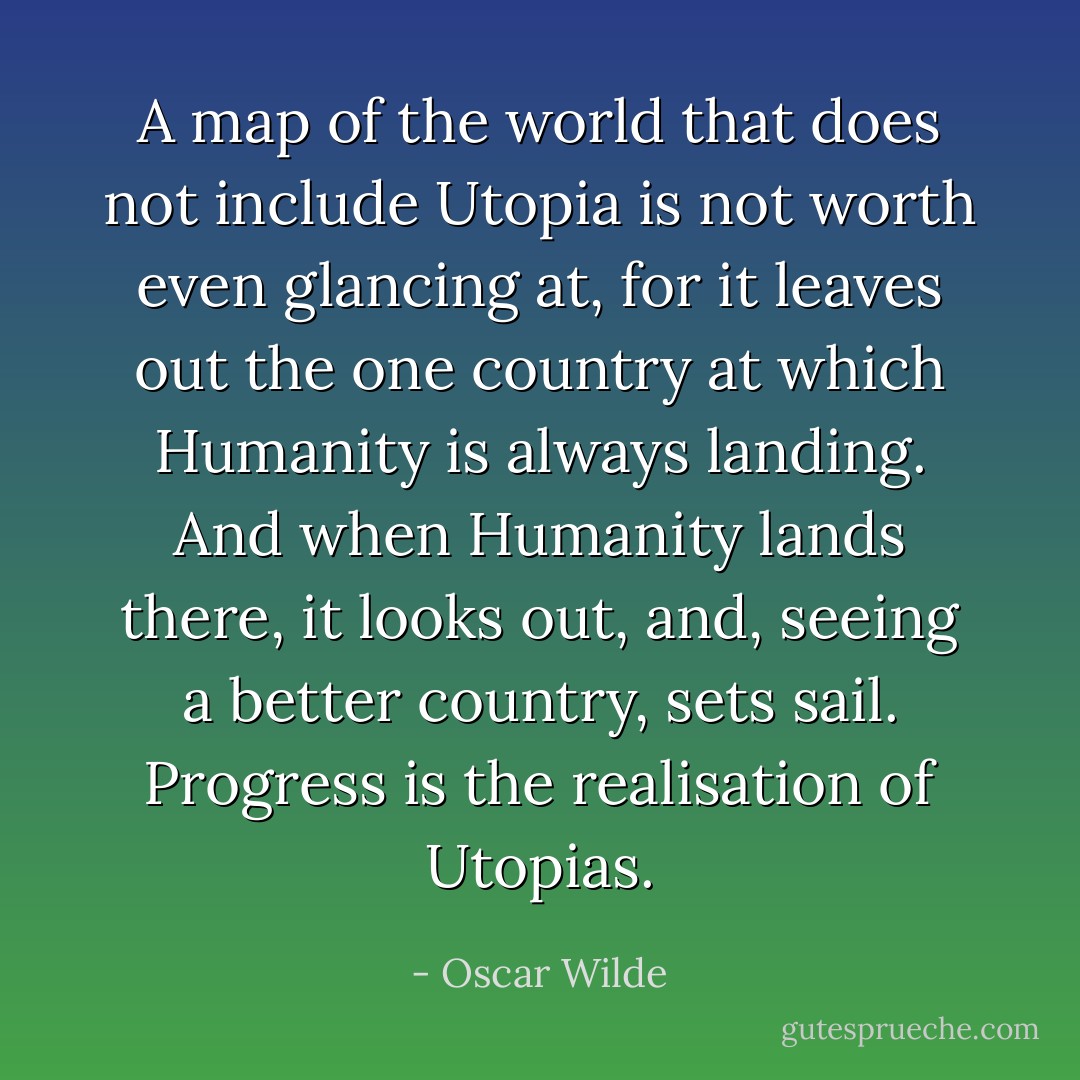 A map of the world that does not include Utopia is not worth even glancing at, for it leaves out the one country at which Humanity is always landing. And when Humanity lands there, it looks out, and, seeing a better country, sets sail. Progress is the realisation of Utopias. - Oscar Wilde