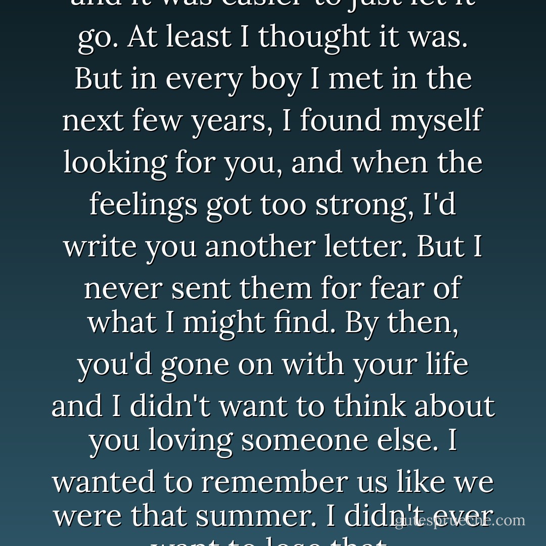 In time, the hurt began to fade and it was easier to just let it go. At least I thought it was. But in every boy I met in the next few years, I found myself looking for you, and when the feelings got too strong, I'd write you another letter. But I never sent them for fear of what I might find. By then, you'd gone on with your life and I didn't want to think about you loving someone else. I wanted to remember us like we were that summer. I didn't ever want to lose that. - Nicholas Sparks