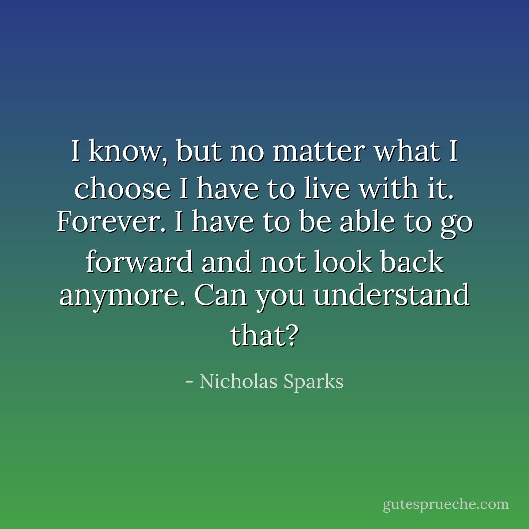 I know, but no matter what I choose I have to live with it. Forever. I have to be able to go forward and not look back anymore. Can you understand that? - Nicholas Sparks