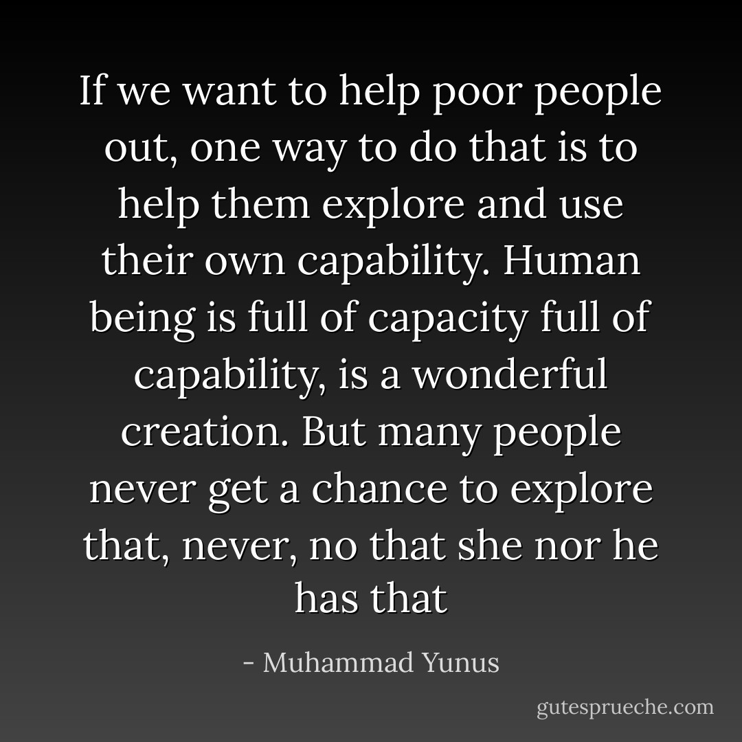 If we want to help poor people out, one way to do that is to help them explore and use their own capability. Human being is full of capacity full of capability, is a wonderful creation. But many people never get a chance to explore that, never, no that she nor he has that - Muhammad Yunus