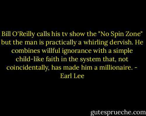 Bill O'Reilly calls his tv show the "No Spin Zone" but the man is practically a whirling dervish. He combines willful ignorance with a simple child-like faith in the system that, not coincidentally, has made him a millionaire. - Earl Lee