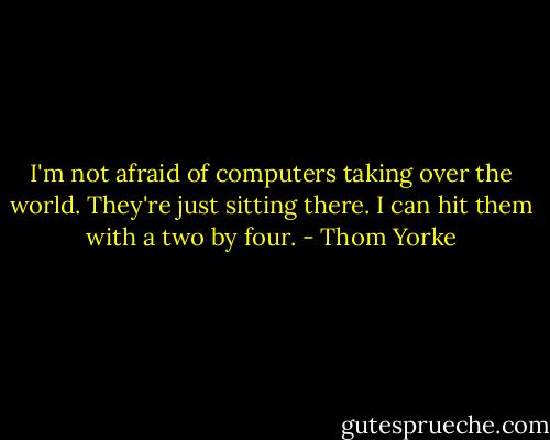 I'm not afraid of computers taking over the world. They're just sitting there. I can hit them with a two by four. - Thom Yorke