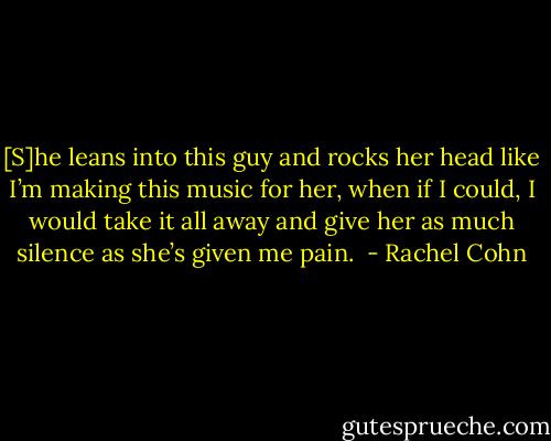 [S]he leans into this guy and rocks her head like I’m making this music for her, when if I could, I would take it all away and give her as much silence as she’s given me pain.  - Rachel Cohn