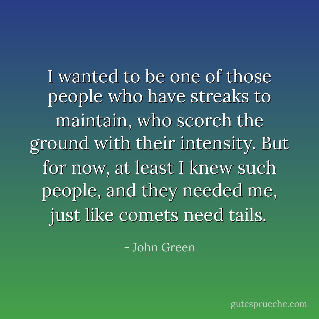 I wanted to be one of those people who have streaks to maintain, who scorch the ground with their intensity. But for now, at least I knew such people, and they needed me, just like comets need tails. - John Green
