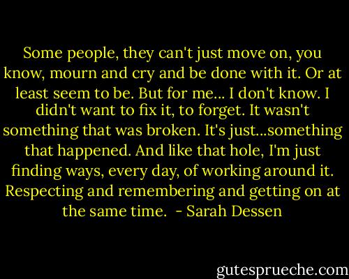 Some people, they can't just move on, you know, mourn and cry and be done with it. Or at least seem to be. But for me... I don't know. I didn't want to fix it, to forget. It wasn't something that was broken. It's just...something that happened. And like that hole, I'm just finding ways, every day, of working around it. Respecting and remembering and getting on at the same time.  - Sarah Dessen