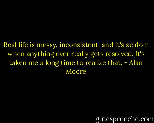 Real life is messy, inconsistent, and it's seldom when anything ever really gets resolved. It's taken me a long time to realize that. - Alan Moore