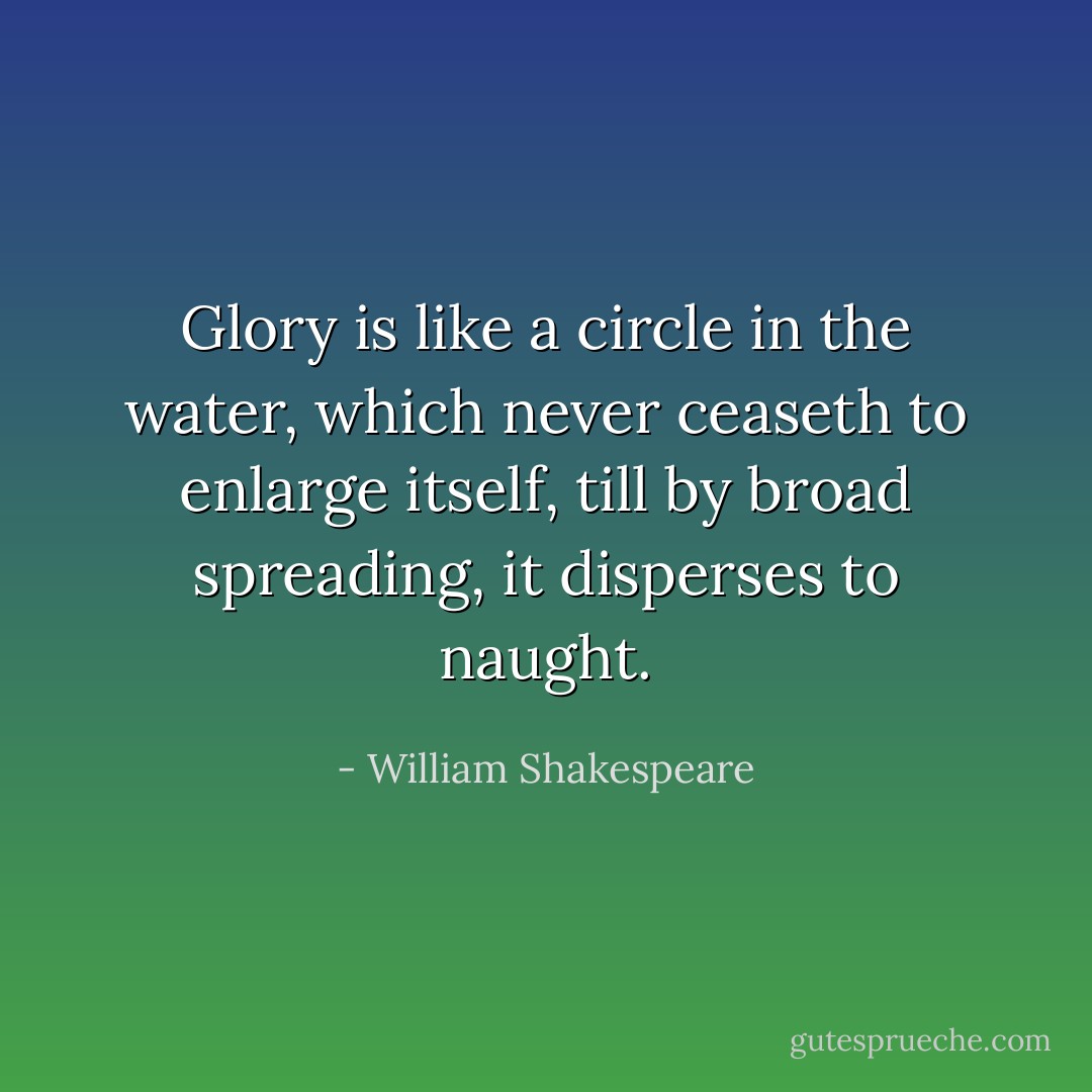 Glory is like a circle in the water, which never ceaseth to enlarge itself, till by broad spreading, it disperses to naught. - William Shakespeare