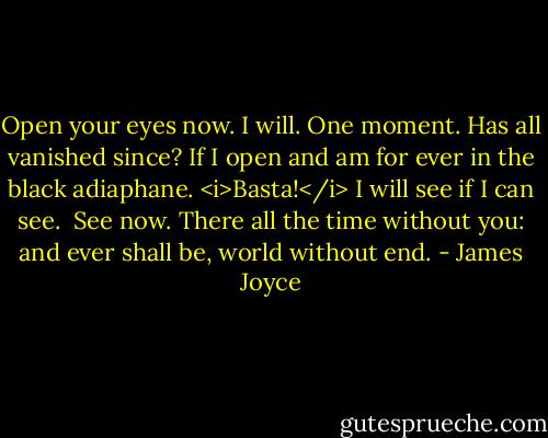Open your eyes now. I will. One moment. Has all vanished since? If I open and am for ever in the black adiaphane. <i>Basta!</i> I will see if I can see.<br /> See now. There all the time without you: and ever shall be, world without end. - James Joyce
