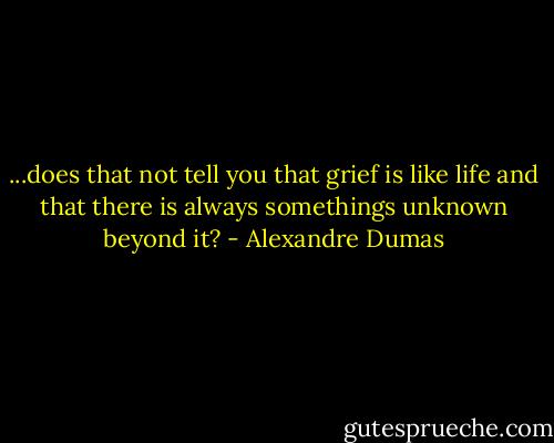 ...does that not tell you that grief is like life and that there is always somethings unknown beyond it? - Alexandre Dumas