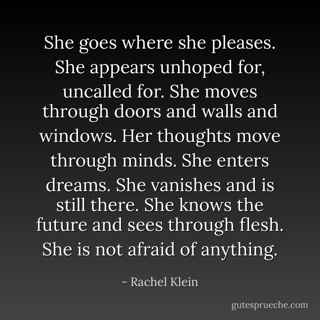 She goes where she pleases. She appears unhoped for, uncalled for. She moves through doors and walls and windows. Her thoughts move through minds. She enters dreams. She vanishes and is still there. She knows the future and sees through flesh. She is not afraid of anything. - Rachel Klein