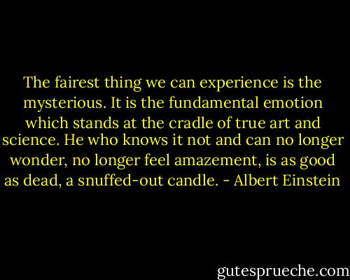 The fairest thing we can experience is the mysterious. It is the fundamental emotion which stands at the cradle of true art and science. He who knows it not and can no longer wonder, no longer feel amazement, is as good as dead, a snuffed-out candle. - Albert Einstein