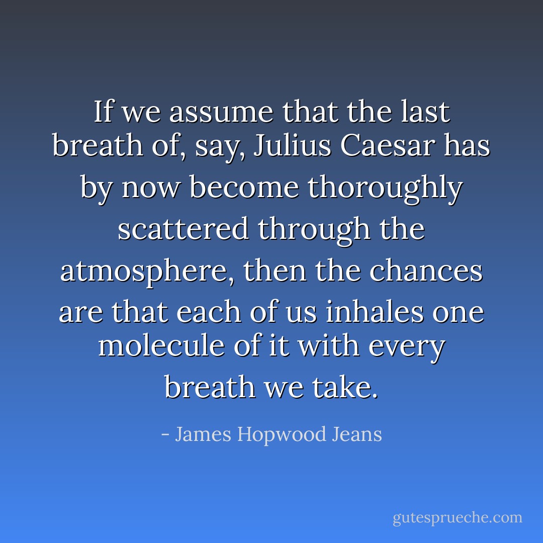 If we assume that the last breath of, say, <a href="https://www.goodreads.com/author/show/97728.Julius_Caesar" title="Julius Caesar" rel="nofollow noopener">Julius Caesar</a> has by now become thoroughly scattered through the atmosphere, then the chances are that each of us inhales one molecule of it with every breath we take. - James Hopwood Jeans