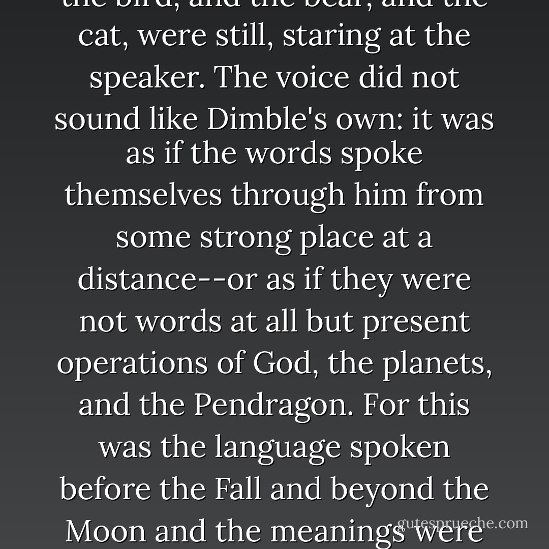 And Dimble, who had been sitting with his face drawn, and rather white, between the white faces of the two women, and his eyes on the table, raised his head, and great syllables of words that sounded like castles came out of his mouth. Jane felt her hear leap and quiver at them. Everything else in the room seemed to have been intensely quiet; even the bird, and the bear, and the cat, were still, staring at the speaker. The voice did not sound like Dimble's own: it was as if the words spoke themselves through him from some strong place at a distance--or as if they were not words at all but present operations of God, the planets, and the Pendragon. For this was the language spoken before the Fall and beyond the Moon and the meanings were not given to the syllables by chance, or skill, or long tradition, but truly inherent in them as the shape of the great Sun is inherent in the little waterdrop. This was Language herself, as she first sprang at Maleldil's bidding out of the molten quicksilver of the first star called Mercury on Earth, but Viritrilbia in Deep Heaven. - C.S. Lewis