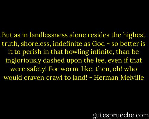 But as in landlessness alone resides the highest truth, shoreless, indefinite as God - so better is it to perish in that howling infinite, than be ingloriously dashed upon the lee, even if that were safety! For worm-like, then, oh! who would craven crawl to land! - Herman Melville