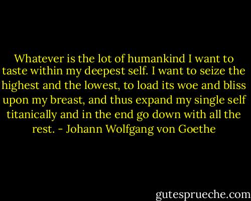 Whatever is the lot of humankind<br />I want to taste within my deepest self.<br />I want to seize the highest and the lowest,<br />to load its woe and bliss upon my breast,<br />and thus expand my single self titanically<br />and in the end go down with all the rest. - Johann Wolfgang von Goethe