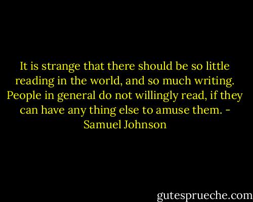 It is strange that there should be so little reading in the world, and so much writing. People in general do not willingly read, if they can have any thing else to amuse them. - Samuel Johnson