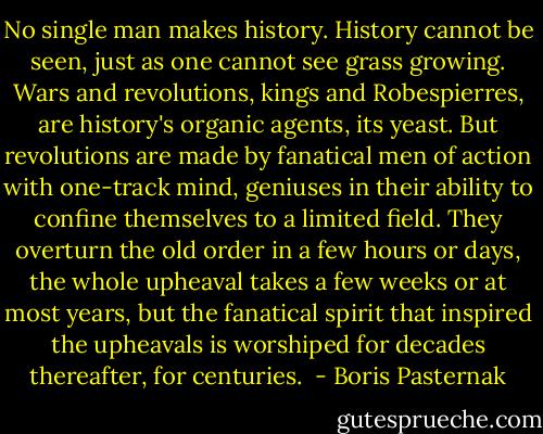 No single man makes history. History cannot be seen, just as one cannot see grass growing. Wars and revolutions, kings and Robespierres, are history's organic agents, its yeast. But revolutions are made by fanatical men of action with one-track mind, geniuses in their ability to confine themselves to a limited field. They overturn the old order in a few hours or days, the whole upheaval takes a few weeks or at most years, but the fanatical spirit that inspired the upheavals is worshiped for decades thereafter, for centuries.  - Boris Pasternak