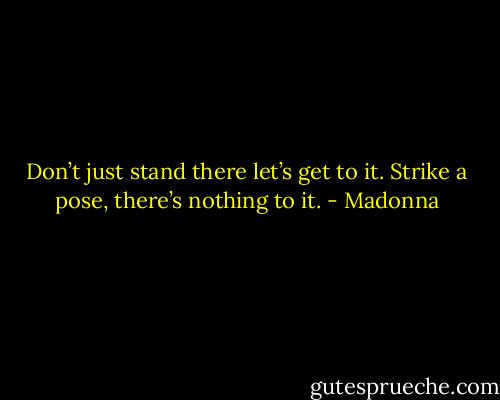 Don’t just stand there let’s get to it. Strike a pose, there’s nothing to it. - Madonna