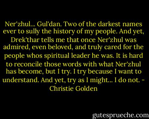 Ner'zhul... Gul'dan. Two of the darkest names ever to sully the history of my people. And yet, Drek'thar tells me that once Ner'zhul was admired, even beloved, and truly cared for the people whos spiritual leader he was. It is hard to reconcile those words with what Ner'zhul has become, but I try. I try because I want to understand.<br />And yet, try as I might... I do not. - Christie Golden