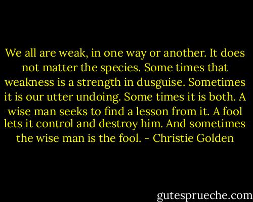 We all are weak, in one way or another. It does not matter the species. Some times that weakness is a strength in dusguise. Sometimes it is our utter undoing. Some times it is both. A wise man seeks to find a lesson from it. A fool lets it control and destroy him.<br />And sometimes the wise man is the fool. - Christie Golden