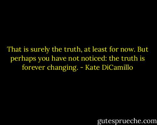 That is surely the truth, at least for now. But perhaps you have not noticed: the truth is forever changing. - Kate DiCamillo