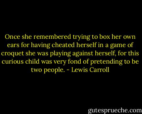 Once she remembered trying to box her own ears for having cheated herself in a game of croquet she was playing against herself, for this curious child was very fond of pretending to be two people. - Lewis Carroll