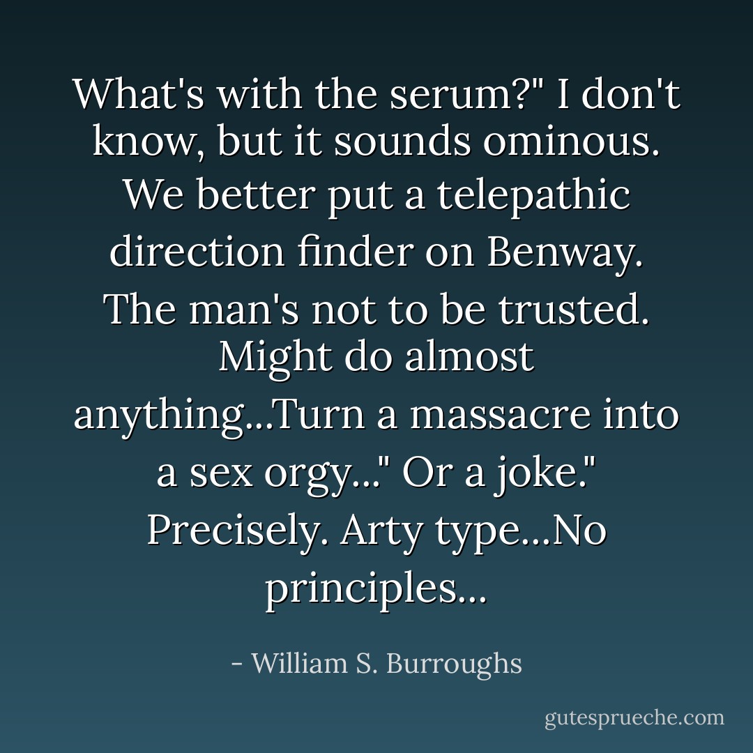 What's with the serum?"<br />I don't know, but it sounds ominous. We better put a telepathic direction finder on Benway. The man's not to be trusted. Might do almost anything...Turn a massacre into a sex orgy..."<br />Or a joke."<br />Precisely. Arty type...No principles... - William S. Burroughs