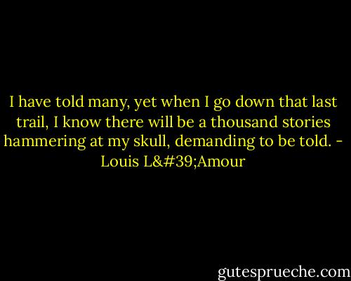 I have told many, yet when I go down that last trail, I know there will be a thousand stories hammering at my skull, demanding to be told. - Louis L'Amour